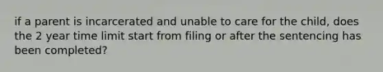 if a parent is incarcerated and unable to care for the child, does the 2 year time limit start from filing or after the sentencing has been completed?