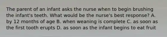 The parent of an infant asks the nurse when to begin brushing the infant's teeth. What would be the nurse's best response? A. by 12 months of age B. when weaning is complete C. as soon as the first tooth erupts D. as soon as the infant begins to eat fruit