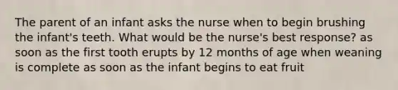 The parent of an infant asks the nurse when to begin brushing the infant's teeth. What would be the nurse's best response? as soon as the first tooth erupts by 12 months of age when weaning is complete as soon as the infant begins to eat fruit