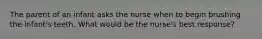 The parent of an infant asks the nurse when to begin brushing the infant's teeth. What would be the nurse's best response?