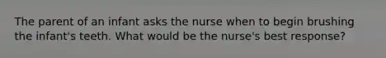 The parent of an infant asks the nurse when to begin brushing the infant's teeth. What would be the nurse's best response?