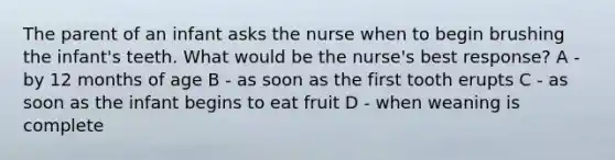 The parent of an infant asks the nurse when to begin brushing the infant's teeth. What would be the nurse's best response? A - by 12 months of age B - as soon as the first tooth erupts C - as soon as the infant begins to eat fruit D - when weaning is complete