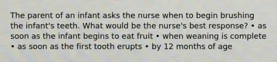 The parent of an infant asks the nurse when to begin brushing the infant's teeth. What would be the nurse's best response? • as soon as the infant begins to eat fruit • when weaning is complete • as soon as the first tooth erupts • by 12 months of age