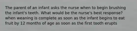 The parent of an infant asks the nurse when to begin brushing the infant's teeth. What would be the nurse's best response? when weaning is complete as soon as the infant begins to eat fruit by 12 months of age as soon as the first tooth erupts