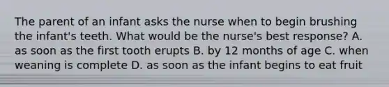 The parent of an infant asks the nurse when to begin brushing the infant's teeth. What would be the nurse's best response? A. as soon as the first tooth erupts B. by 12 months of age C. when weaning is complete D. as soon as the infant begins to eat fruit