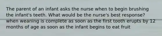 The parent of an infant asks the nurse when to begin brushing the infant's teeth. What would be the nurse's best response? when weaning is complete as soon as the first tooth erupts by 12 months of age as soon as the infant begins to eat fruit