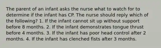 The parent of an infant asks the nurse what to watch for to determine if the infant has CP. The nurse should reply which of the following? 1. If the infant cannot sit up without support before 8 months. 2. If the infant demonstrates tongue thrust before 4 months. 3. If the infant has poor head control after 2 months. 4. If the infant has clenched fists after 3 months.