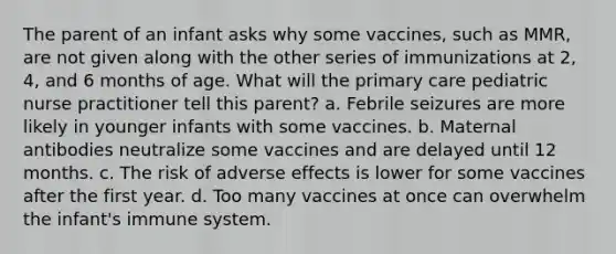 The parent of an infant asks why some vaccines, such as MMR, are not given along with the other series of immunizations at 2, 4, and 6 months of age. What will the primary care pediatric nurse practitioner tell this parent? a. Febrile seizures are more likely in younger infants with some vaccines. b. Maternal antibodies neutralize some vaccines and are delayed until 12 months. c. The risk of adverse effects is lower for some vaccines after the first year. d. Too many vaccines at once can overwhelm the infant's immune system.