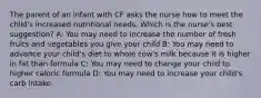 The parent of an infant with CF asks the nurse how to meet the child's increased nutritional needs. Which is the nurse's best suggestion? A: You may need to increase the number of fresh fruits and vegetables you give your child B: You may need to advance your child's diet to whole cow's milk because it is higher in fat than formula C: You may need to change your child to higher caloric formula D: You may need to increase your child's carb intake