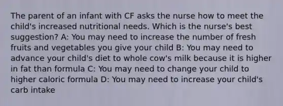 The parent of an infant with CF asks the nurse how to meet the child's increased nutritional needs. Which is the nurse's best suggestion? A: You may need to increase the number of fresh fruits and vegetables you give your child B: You may need to advance your child's diet to whole cow's milk because it is higher in fat than formula C: You may need to change your child to higher caloric formula D: You may need to increase your child's carb intake