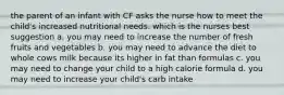 the parent of an infant with CF asks the nurse how to meet the child's increased nutritional needs. which is the nurses best suggestion a. you may need to increase the number of fresh fruits and vegetables b. you may need to advance the diet to whole cows milk because its higher in fat than formulas c. you may need to change your child to a high calorie formula d. you may need to increase your child's carb intake