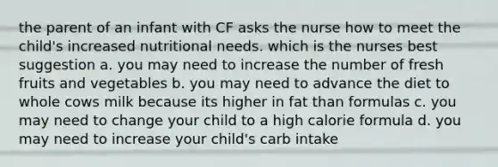 the parent of an infant with CF asks the nurse how to meet the child's increased nutritional needs. which is the nurses best suggestion a. you may need to increase the number of fresh fruits and vegetables b. you may need to advance the diet to whole cows milk because its higher in fat than formulas c. you may need to change your child to a high calorie formula d. you may need to increase your child's carb intake