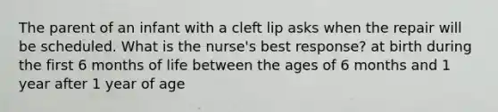 The parent of an infant with a cleft lip asks when the repair will be scheduled. What is the nurse's best response? at birth during the first 6 months of life between the ages of 6 months and 1 year after 1 year of age