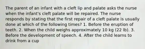 The parent of an infant with a cleft lip and palate asks the nurse when the infant's cleft palate will be repaired. The nurse responds by stating that the first repair of a cleft palate is usually done at which of the following times? 1. Before the eruption of teeth. 2. When the child weighs approximately 10 kg (22 lb). 3. Before the development of speech. 4. After the child learns to drink from a cup