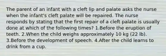 The parent of an infant with a cleft lip and palate asks the nurse when the infant's cleft palate will be repaired. The nurse responds by stating that the first repair of a cleft palate is usually done at which of the following times? 1.Before the eruption of teeth. 2.When the child weighs approximately 10 kg (22 lb). 3.Before the development of speech. 4.After the child learns to drink from a cup.