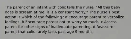 The parent of an infant with colic tells the nurse, "All this baby does is scream at me; it is a constant worry." The nurse's best action is which of the following? a.Encourage parent to verbalize feelings. b.Encourage parent not to worry so much. c.Assess parent for other signs of inadequate parenting. d.Reassure parent that colic rarely lasts past age 9 months.