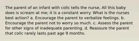 The parent of an infant with colic tells the nurse, All this baby does is scream at me; it is a constant worry. What is the nurses best action? a. Encourage the parent to verbalize feelings. b. Encourage the parent not to worry so much. c. Assess the parent for other signs of inadequate parenting. d. Reassure the parent that colic rarely lasts past age 9 months.