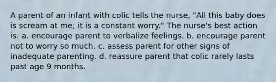 A parent of an infant with colic tells the nurse, "All this baby does is scream at me; it is a constant worry." The nurse's best action is: a. encourage parent to verbalize feelings. b. encourage parent not to worry so much. c. assess parent for other signs of inadequate parenting. d. reassure parent that colic rarely lasts past age 9 months.