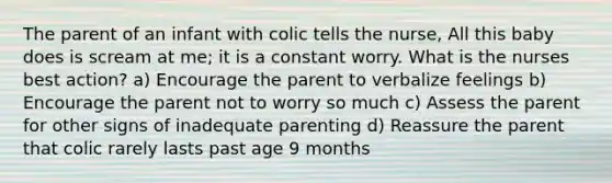 The parent of an infant with colic tells the nurse, All this baby does is scream at me; it is a constant worry. What is the nurses best action? a) Encourage the parent to verbalize feelings b) Encourage the parent not to worry so much c) Assess the parent for other signs of inadequate parenting d) Reassure the parent that colic rarely lasts past age 9 months