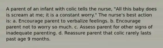 A parent of an infant with colic tells the nurse, "All this baby does is scream at me; it is a constant worry." The nurse's best action is: a. Encourage parent to verbalize feelings. b. Encourage parent not to worry so much. c. Assess parent for other signs of inadequate parenting. d. Reassure parent that colic rarely lasts past age 9 months.