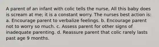 A parent of an infant with colic tells the nurse, All this baby does is scream at me; it is a constant worry. The nurses best action is: a. Encourage parent to verbalize feelings. b. Encourage parent not to worry so much. c. Assess parent for other signs of inadequate parenting. d. Reassure parent that colic rarely lasts past age 9 months.