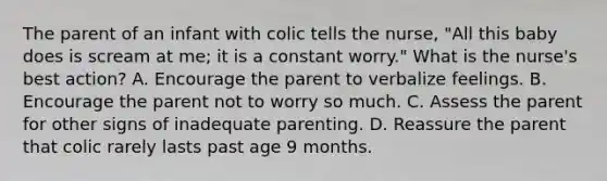 The parent of an infant with colic tells the nurse, "All this baby does is scream at me; it is a constant worry." What is the nurse's best action? A. Encourage the parent to verbalize feelings. B. Encourage the parent not to worry so much. C. Assess the parent for other signs of inadequate parenting. D. Reassure the parent that colic rarely lasts past age 9 months.