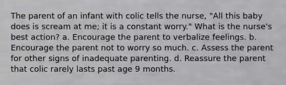 The parent of an infant with colic tells the nurse, "All this baby does is scream at me; it is a constant worry." What is the nurse's best action? a. Encourage the parent to verbalize feelings. b. Encourage the parent not to worry so much. c. Assess the parent for other signs of inadequate parenting. d. Reassure the parent that colic rarely lasts past age 9 months.