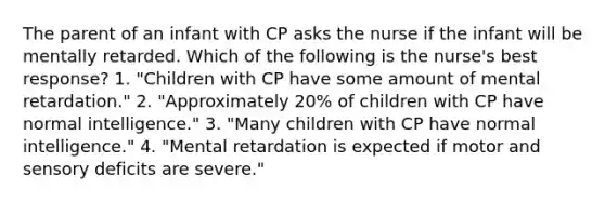 The parent of an infant with CP asks the nurse if the infant will be mentally retarded. Which of the following is the nurse's best response? 1. "Children with CP have some amount of mental retardation." 2. "Approximately 20% of children with CP have normal intelligence." 3. "Many children with CP have normal intelligence." 4. "Mental retardation is expected if motor and sensory deficits are severe."