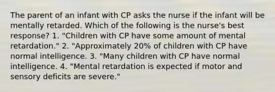 The parent of an infant with CP asks the nurse if the infant will be mentally retarded. Which of the following is the nurse's best response? 1. "Children with CP have some amount of mental retardation." 2. "Approximately 20% of children with CP have normal intelligence. 3. "Many children with CP have normal intelligence. 4. "Mental retardation is expected if motor and sensory deficits are severe."