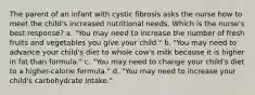 The parent of an infant with cystic fibrosis asks the nurse how to meet the child's increased nutritional needs. Which is the nurse's best response? a. "You may need to increase the number of fresh fruits and vegetables you give your child." b. "You may need to advance your child's diet to whole cow's milk because it is higher in fat than formula." c. "You may need to change your child's diet to a higher-calorie formula." d. "You may need to increase your child's carbohydrate intake."