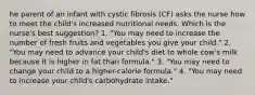 he parent of an infant with cystic fibrosis (CF) asks the nurse how to meet the child's increased nutritional needs. Which is the nurse's best suggestion? 1. "You may need to increase the number of fresh fruits and vegetables you give your child." 2. "You may need to advance your child's diet to whole cow's milk because it is higher in fat than formula." 3. "You may need to change your child to a higher-calorie formula." 4. "You may need to increase your child's carbohydrate intake."