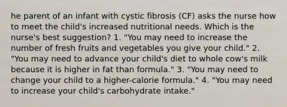 he parent of an infant with cystic fibrosis (CF) asks the nurse how to meet the child's increased nutritional needs. Which is the nurse's best suggestion? 1. "You may need to increase the number of fresh fruits and vegetables you give your child." 2. "You may need to advance your child's diet to whole cow's milk because it is higher in fat than formula." 3. "You may need to change your child to a higher-calorie formula." 4. "You may need to increase your child's carbohydrate intake."