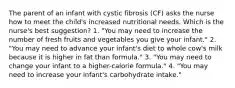 The parent of an infant with cystic fibrosis (CF) asks the nurse how to meet the child's increased nutritional needs. Which is the nurse's best suggestion? 1. "You may need to increase the number of fresh fruits and vegetables you give your infant." 2. "You may need to advance your infant's diet to whole cow's milk because it is higher in fat than formula." 3. "You may need to change your infant to a higher-calorie formula." 4. "You may need to increase your infant's carbohydrate intake."