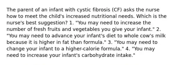 The parent of an infant with cystic fibrosis (CF) asks the nurse how to meet the child's increased nutritional needs. Which is the nurse's best suggestion? 1. "You may need to increase the number of fresh fruits and vegetables you give your infant." 2. "You may need to advance your infant's diet to whole cow's milk because it is higher in fat than formula." 3. "You may need to change your infant to a higher-calorie formula." 4. "You may need to increase your infant's carbohydrate intake."