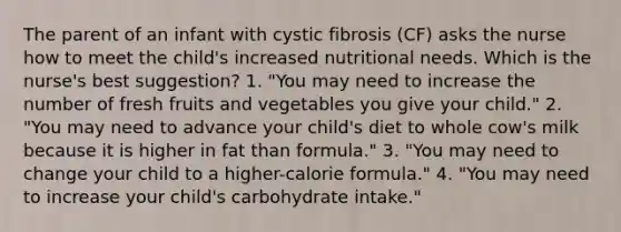 The parent of an infant with cystic fibrosis (CF) asks the nurse how to meet the child's increased nutritional needs. Which is the nurse's best suggestion? 1. "You may need to increase the number of fresh fruits and vegetables you give your child." 2. "You may need to advance your child's diet to whole cow's milk because it is higher in fat than formula." 3. "You may need to change your child to a higher-calorie formula." 4. "You may need to increase your child's carbohydrate intake."