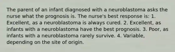 The parent of an infant diagnosed with a neuroblastoma asks the nurse what the prognosis is. The nurse's best response is: 1. Excellent, as a neuroblastoma is always cured. 2. Excellent, as infants with a neuroblastoma have the best prognosis. 3. Poor, as infants with a neuroblastoma rarely survive. 4. Variable, depending on the site of origin.