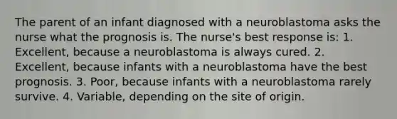 The parent of an infant diagnosed with a neuroblastoma asks the nurse what the prognosis is. The nurse's best response is: 1. Excellent, because a neuroblastoma is always cured. 2. Excellent, because infants with a neuroblastoma have the best prognosis. 3. Poor, because infants with a neuroblastoma rarely survive. 4. Variable, depending on the site of origin.