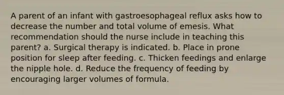 A parent of an infant with gastroesophageal reflux asks how to decrease the number and total volume of emesis. What recommendation should the nurse include in teaching this parent? a. Surgical therapy is indicated. b. Place in prone position for sleep after feeding. c. Thicken feedings and enlarge the nipple hole. d. Reduce the frequency of feeding by encouraging larger volumes of formula.