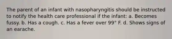 The parent of an infant with nasopharyngitis should be instructed to notify the health care professional if the infant: a. Becomes fussy. b. Has a cough. c. Has a fever over 99° F. d. Shows signs of an earache.