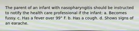 The parent of an infant with nasopharyngitis should be instructed to notify the health care professional if the infant: a. Becomes fussy. c. Has a fever over 99° F. b. Has a cough. d. Shows signs of an earache.