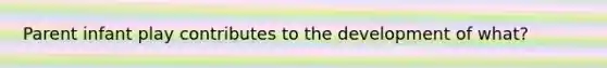 Parent infant play contributes to the development of what?