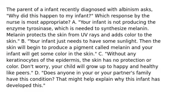 The parent of a infant recently diagnosed with albinism asks, "Why did this happen to my infant?" Which response by the nurse is most appropriate? A. "Your infant is not producing the enzyme tyrosinase, which is needed to synthesize melanin. Melanin protects the skin from UV rays and adds color to the skin." B. "Your infant just needs to have some sunlight. Then the skin will begin to produce a pigment called melanin and your infant will get some color in the skin." C. "Without any keratinocytes of the epidermis, the skin has no protection or color. Don't worry, your child will grow up to happy and healthy like peers." D. "Does anyone in your or your partner's family have this condition? That might help explain why this infant has developed this."