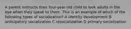 A parent instructs their four-year-old child to look adults in the eye when they speak to them. This is an example of which of the following types of socialization? A identity development B anticipatory socialization C resocialization D primary socialization