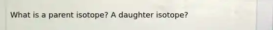 What is a parent isotope? A daughter isotope?