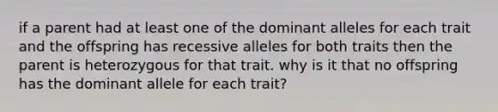 if a parent had at least one of the dominant alleles for each trait and the offspring has recessive alleles for both traits then the parent is heterozygous for that trait. why is it that no offspring has the dominant allele for each trait?