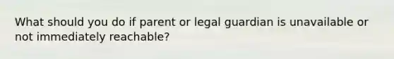 What should you do if parent or legal guardian is unavailable or not immediately reachable?