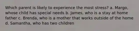 Which parent is likely to experience the most stress? a. Margo, whose child has special needs b. James, who is a stay at home father c. Brenda, who is a mother that works outside of the home d. Samantha, who has two children