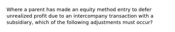 Where a parent has made an equity method entry to defer unrealized profit due to an intercompany transaction with a subsidiary, which of the following adjustments must occur?