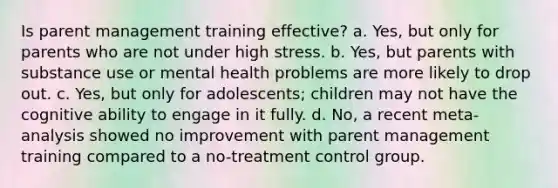 Is parent management training effective? a. Yes, but only for parents who are not under high stress. b. Yes, but parents with substance use or mental health problems are more likely to drop out. c. Yes, but only for adolescents; children may not have the cognitive ability to engage in it fully. d. No, a recent meta-analysis showed no improvement with parent management training compared to a no-treatment control group.