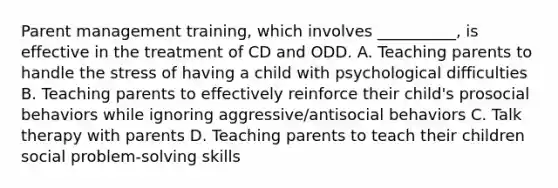 Parent management training, which involves __________, is effective in the treatment of CD and ODD. A. Teaching parents to handle the stress of having a child with psychological difficulties B. Teaching parents to effectively reinforce their child's prosocial behaviors while ignoring aggressive/antisocial behaviors C. Talk therapy with parents D. Teaching parents to teach their children social problem-solving skills